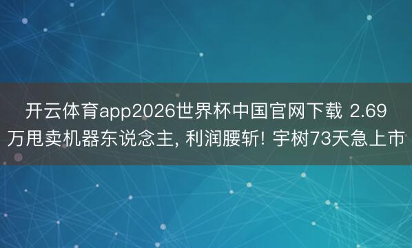 开云体育app2026世界杯中国官网下载 2.69万甩卖机器东说念主, 利润腰斩! 宇树73天急上市