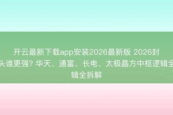 开云最新下载app安装2026最新版 2026封测龙头谁更强? 华天、通富、长电、太极晶方中枢逻辑全拆解