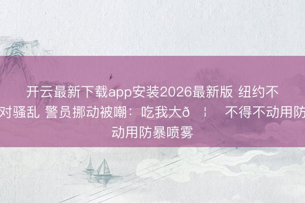 开云最新下载app安装2026最新版 纽约不雅赛派对骚乱 警员挪动被嘲：吃我大🦅 不得不动用防暴喷雾
