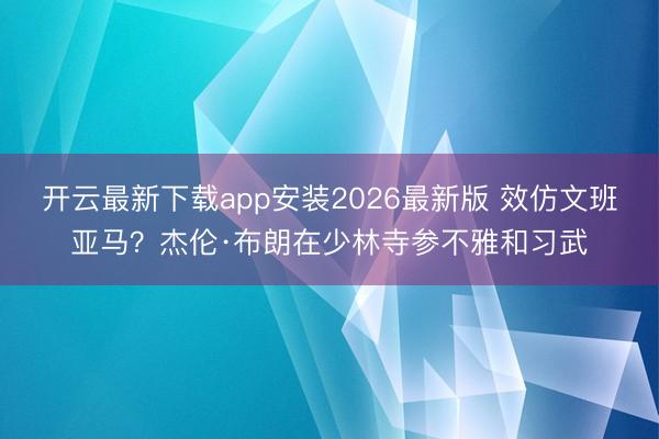 开云最新下载app安装2026最新版 效仿文班亚马？杰伦·布朗在少林寺参不雅和习武