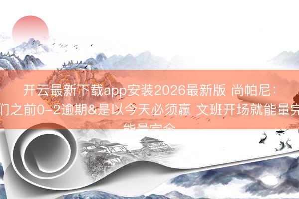 开云最新下载app安装2026最新版 尚帕尼：咱们之前0-2逾期&是以今天必须赢 文班开场就能量完全