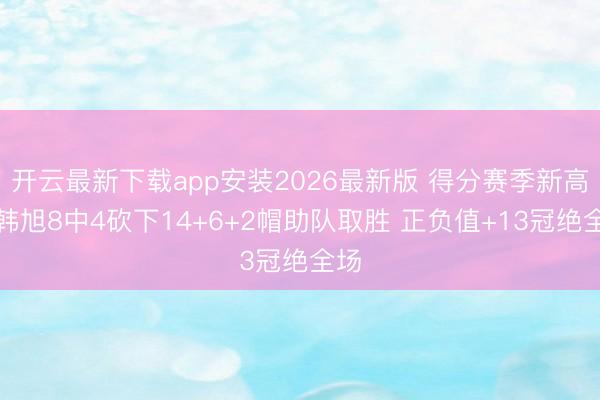 开云最新下载app安装2026最新版 得分赛季新高！韩旭8中4砍下14+6+2帽助队取胜 正负值+13冠绝全场
