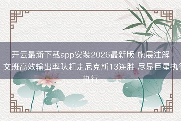 开云最新下载app安装2026最新版 施展注解：文班高效输出率队赶走尼克斯13连胜 尽显巨星执行