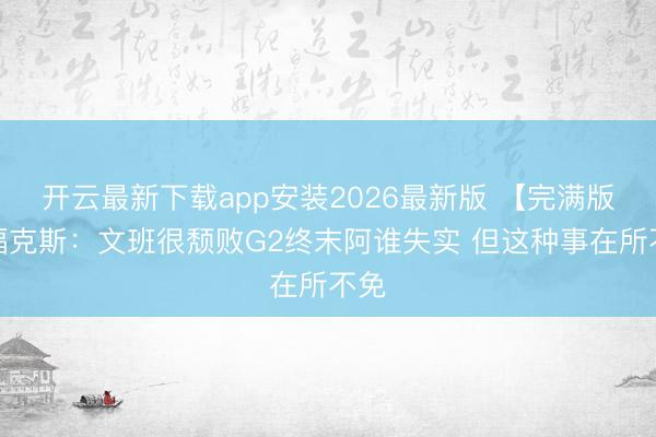 开云最新下载app安装2026最新版 【完满版】福克斯:文班很颓败G2终末阿谁失实 但这种事在所不免