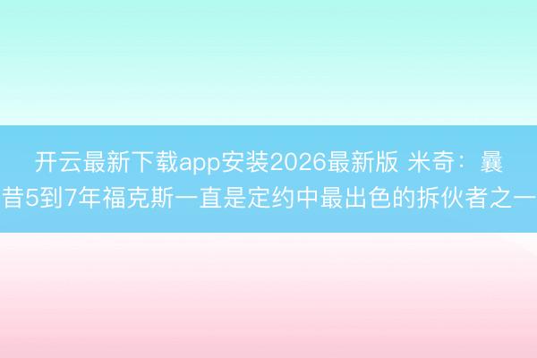 开云最新下载app安装2026最新版 米奇：曩昔5到7年福克斯一直是定约中最出色的拆伙者之一