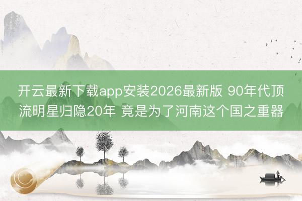 开云最新下载app安装2026最新版 90年代顶流明星归隐20年 竟是为了河南这个国之重器