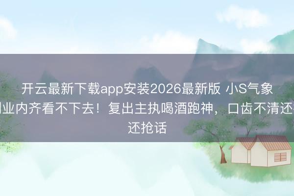 开云最新下载app安装2026最新版 小S气象差到业内齐看不下去！复出主执喝酒跑神，口齿不清还抢话