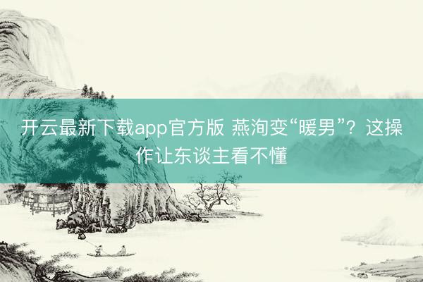 开云最新下载app官方版 燕洵变“暖男”？这操作让东谈主看不懂