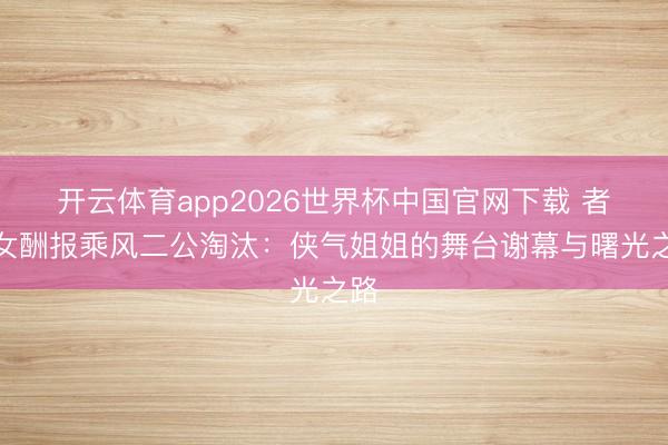 开云体育app2026世界杯中国官网下载 者来女酬报乘风二公淘汰：侠气姐姐的舞台谢幕与曙光之路