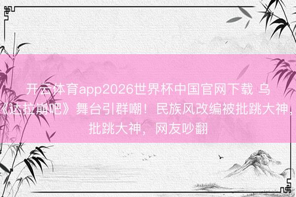 开云体育app2026世界杯中国官网下载 乌兰图雅组《达拉崩吧》舞台引群嘲！民族风改编被批跳大神，网友吵翻