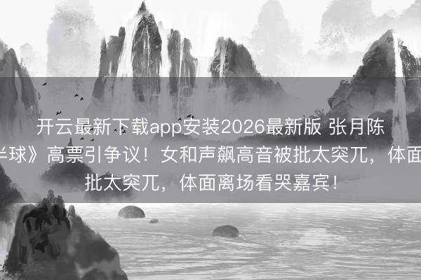 开云最新下载app安装2026最新版 张月陈瑶组《伶仃北半球》高票引争议！女和声飙高音被批太突兀，体面离场看哭嘉宾！