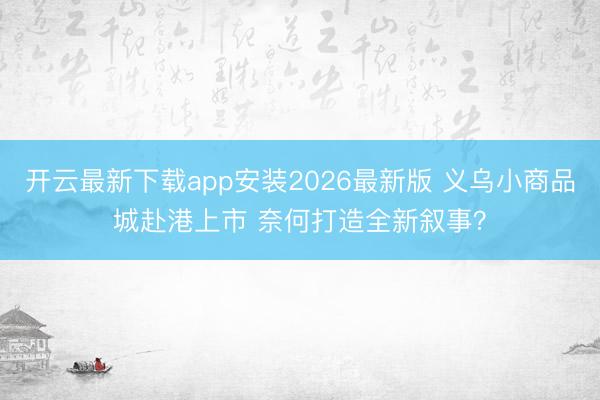开云最新下载app安装2026最新版 义乌小商品城赴港上市 奈何打造全新叙事？