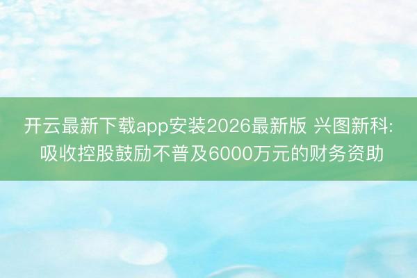 开云最新下载app安装2026最新版 兴图新科: 吸收控股鼓励不普及6000万元的财务资助