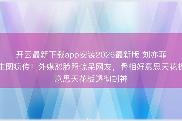 开云最新下载app安装2026最新版 刘亦菲米兰举止生图疯传！外媒怼脸照惊呆网友，骨相好意思天花板透彻封神