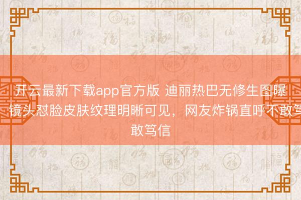 开云最新下载app官方版 迪丽热巴无修生图曝光！镜头怼脸皮肤纹理明晰可见，网友炸锅直呼不敢笃信