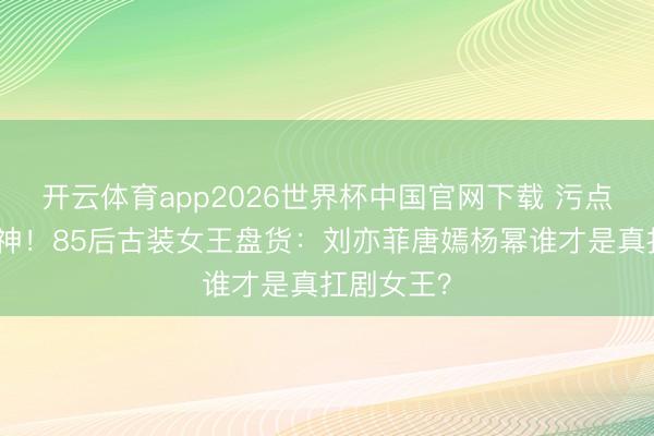 开云体育app2026世界杯中国官网下载 污点好意思封神！85后古装女王盘货：刘亦菲唐嫣杨幂谁才是真扛剧女王？