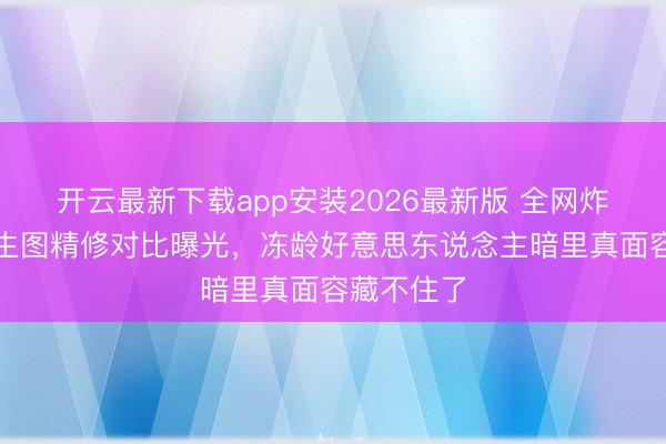 开云最新下载app安装2026最新版 全网炸锅！杨幂生图精修对比曝光，冻龄好意思东说念主暗里真面容藏不住了