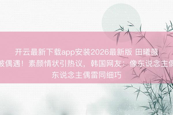 开云最新下载app安装2026最新版 田曦薇首尔逛街被偶遇！素颜情状引热议，韩国网友：像东说念主偶雷同细巧