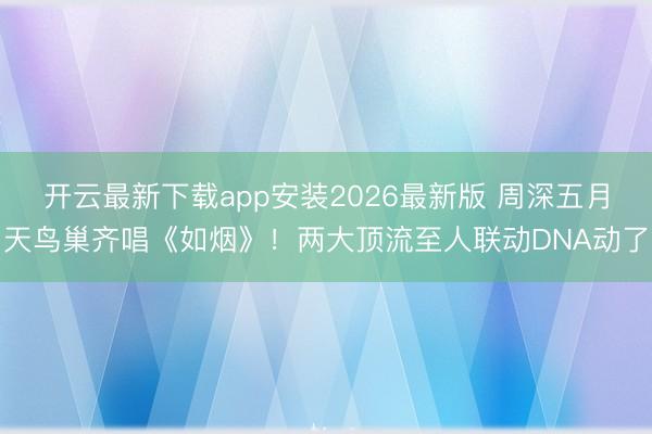 开云最新下载app安装2026最新版 周深五月天鸟巢齐唱《如烟》!两大顶流至人联动DNA动了