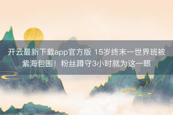 开云最新下载app官方版 15岁终末一世界班被紫海包围！粉丝蹲守3小时就为这一眼