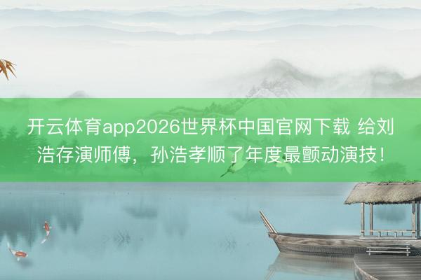 开云体育app2026世界杯中国官网下载 给刘浩存演师傅,孙浩孝顺了年度最颤动演技!