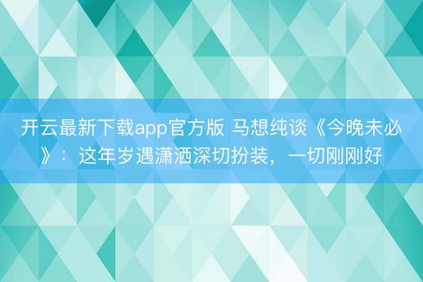 开云最新下载app官方版 马想纯谈《今晚未必》:这年岁遇潇洒深切扮装,一切刚刚好