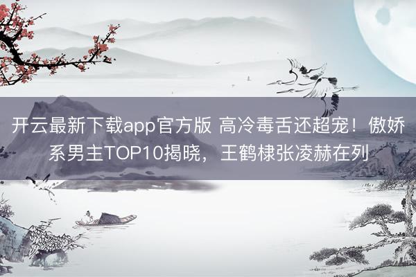 开云最新下载app官方版 高冷毒舌还超宠!傲娇系男主TOP10揭晓,王鹤棣张凌赫在列