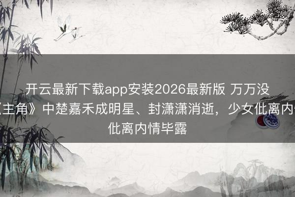 开云最新下载app安装2026最新版 万万没思到《主角》中楚嘉禾成明星、封潇潇消逝,少女仳离内情毕露