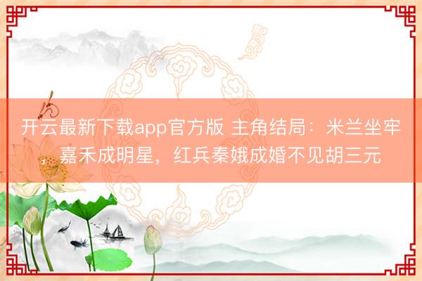 开云最新下载app官方版 主角结局：米兰坐牢，嘉禾成明星，红兵秦娥成婚不见胡三元