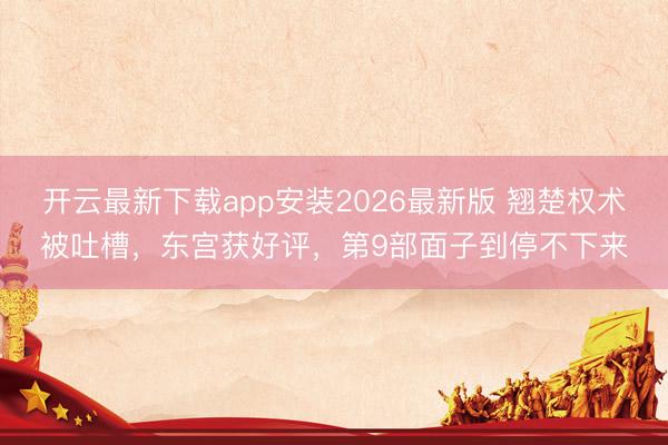 开云最新下载app安装2026最新版 翘楚权术被吐槽，东宫获好评，第9部面子到停不下来