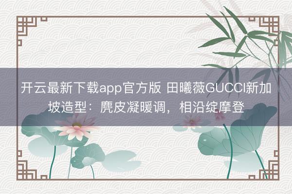 开云最新下载app官方版 田曦薇GUCCI新加坡造型：麂皮凝暖调，相沿绽摩登