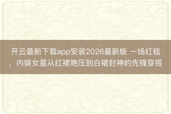 开云最新下载app安装2026最新版 一场红毯，内娱女星从红裙艳压到白裙封神的先锋穿搭