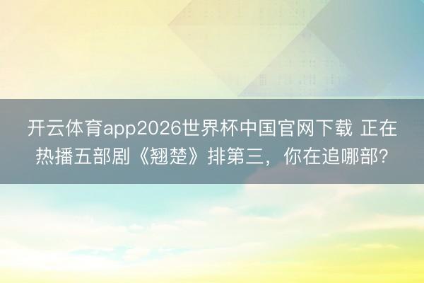开云体育app2026世界杯中国官网下载 正在热播五部剧《翘楚》排第三，你在追哪部？