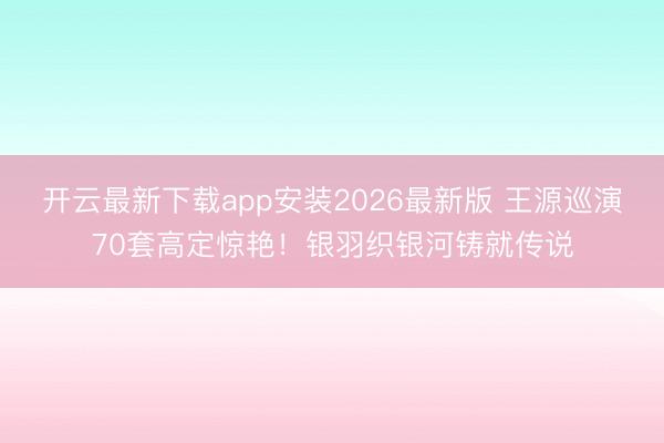 开云最新下载app安装2026最新版 王源巡演70套高定惊艳！银羽织银河铸就传说