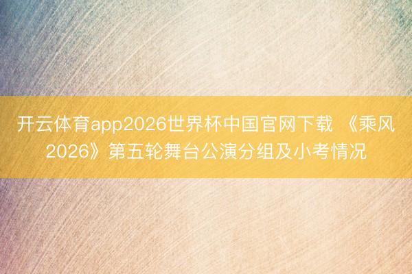 开云体育app2026世界杯中国官网下载 《乘风2026》第五轮舞台公演分组及小考情况
