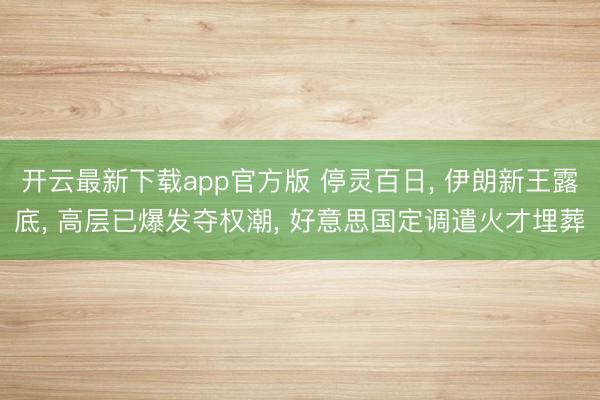 开云最新下载app官方版 停灵百日， 伊朗新王露底， 高层已爆发夺权潮， 好意思国定调遣火才埋葬