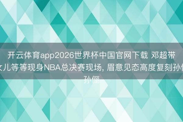 开云体育app2026世界杯中国官网下载 邓超带女儿等等现身NBA总决赛现场， 眉意见态高度复刻孙俪