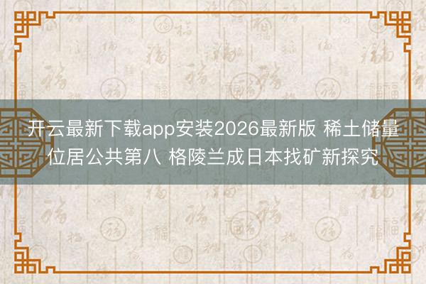 开云最新下载app安装2026最新版 稀土储量位居公共第八 格陵兰成日本找矿新探究