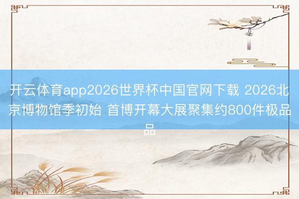 开云体育app2026世界杯中国官网下载 2026北京博物馆季初始 首博开幕大展聚集约800件极品