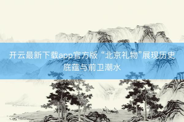 开云最新下载app官方版 “北京礼物”展现历史底蕴与前卫潮水