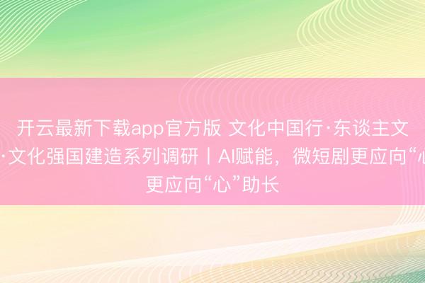 开云最新下载app官方版 文化中国行·东谈主文不雅察·文化强国建造系列调研丨AI赋能，微短剧更应向“心”助长