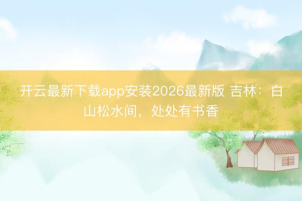 开云最新下载app安装2026最新版 吉林：白山松水间，处处有书香