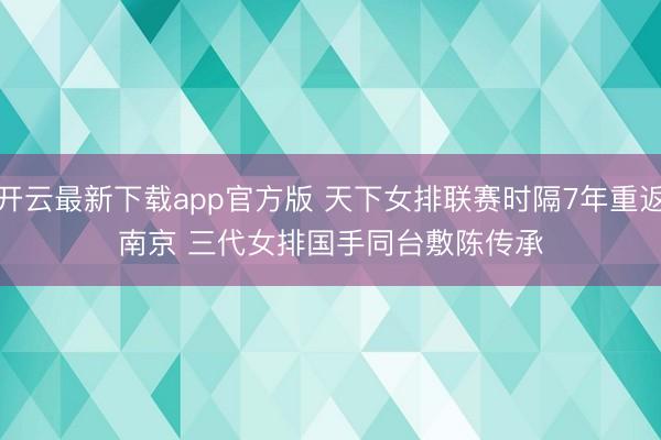 开云最新下载app官方版 天下女排联赛时隔7年重返南京 三代女排国手同台敷陈传承