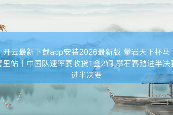 开云最新下载app安装2026最新版 攀岩天下杯马德里站丨中国队速率赛收货1金2铜 攀石赛踏进半决赛