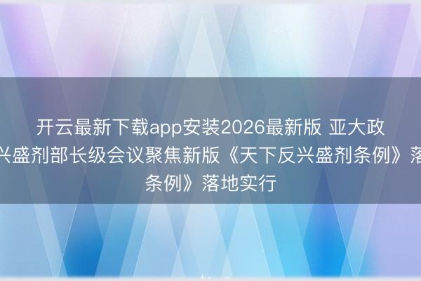 开云最新下载app安装2026最新版 亚大政府间反兴盛剂部长级会议聚焦新版《天下反兴盛剂条例》落地实行