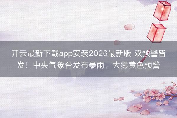 开云最新下载app安装2026最新版 双预警皆发！中央气象台发布暴雨、大雾黄色预警
