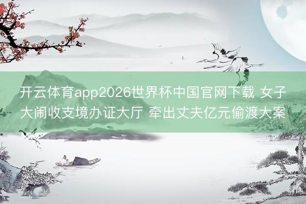 开云体育app2026世界杯中国官网下载 女子大闹收支境办证大厅 牵出丈夫亿元偷渡大案