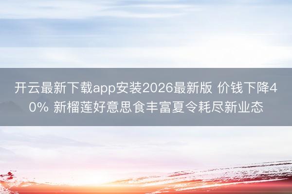 开云最新下载app安装2026最新版 价钱下降40% 新榴莲好意思食丰富夏令耗尽新业态