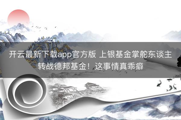开云最新下载app官方版 上银基金掌舵东谈主转战德邦基金！这事情真乖癖