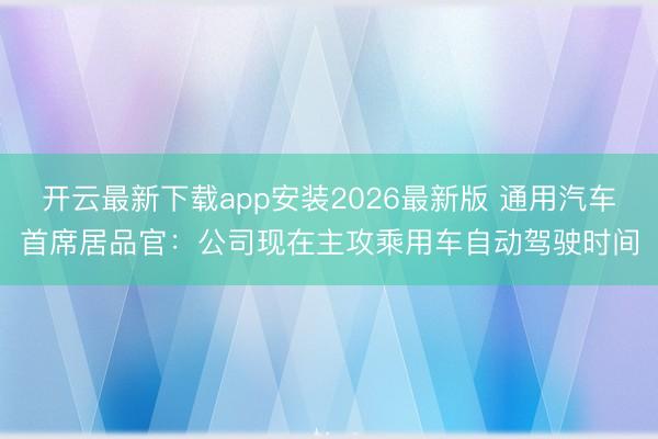 开云最新下载app安装2026最新版 通用汽车首席居品官：公司现在主攻乘用车自动驾驶时间